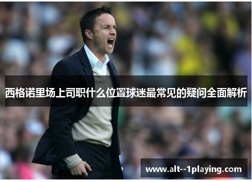 西格诺里场上司职什么位置球迷最常见的疑问全面解析 西格诺里场上司职什么位置球迷最常见的疑问全面解析