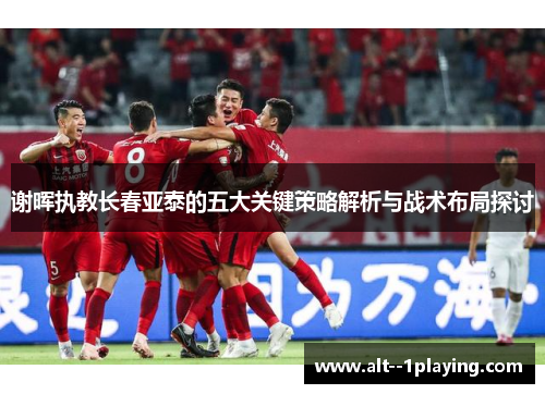 谢晖执教长春亚泰的五大关键策略解析与战术布局探讨 谢晖执教长春亚泰的五大关键策略解析与战术布局探讨