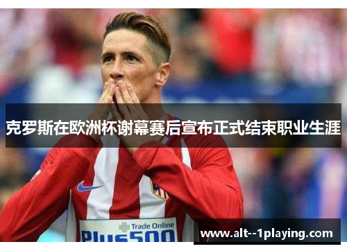 克罗斯在欧洲杯谢幕赛后宣布正式结束职业生涯