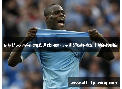 阿尔特米·西乌巴精彩进球回顾 俄罗斯超级杯赛场上的绝妙瞬间