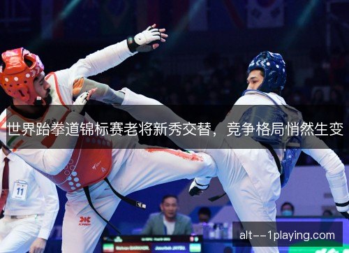 世界跆拳道锦标赛老将新秀交替，竞争格局悄然生变